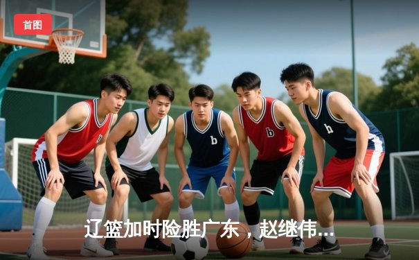 辽篮加时险胜广东，赵继伟33分导演逆转好戏