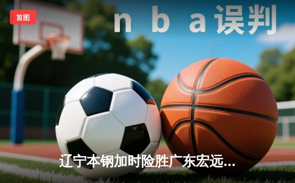 辽宁本钢加时险胜广东宏远，赵继伟35分导演惊天逆转