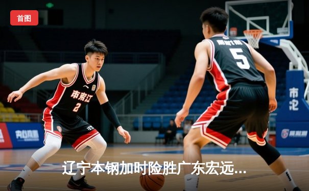 辽宁本钢加时险胜广东宏远，赵继伟35分导演惊天逆转