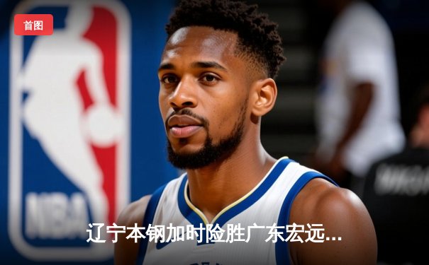 辽宁本钢加时险胜广东宏远，赵继伟35分导演惊天逆转