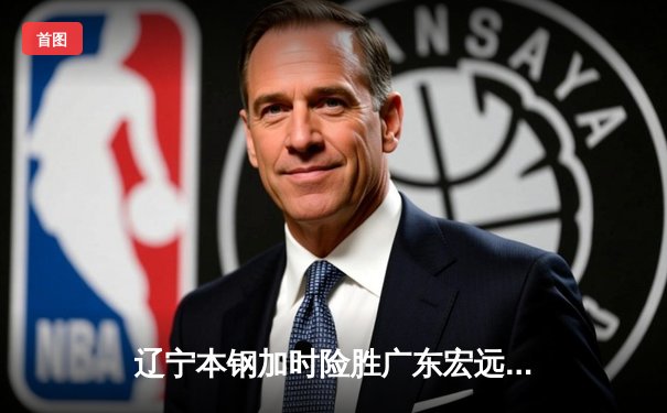 辽宁本钢加时险胜广东宏远，赵继伟35分导演惊天逆转